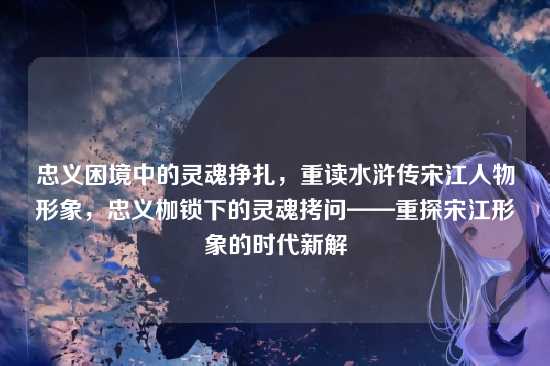 忠义困境中的灵魂挣扎，重读水浒传宋江人物形象，忠义枷锁下的灵魂拷问——重探宋江形象的时代新解