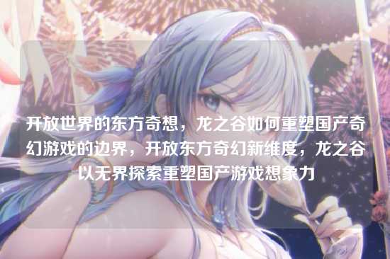 开放世界的东方奇想,龙之谷如何重塑国产奇幻游戏的边界,开放东方奇幻新维度,龙之谷以无界探索重塑国产游戏想象力