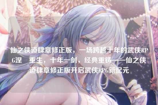 仙之侠道肆章修正版，一场跨越十年的武侠RPG涅槃重生，十年一剑，经典重铸——仙之侠道肆章修正版开启武侠RPG新纪元