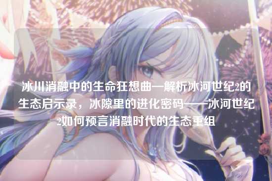 冰川消融中的生命狂想曲—解析冰河世纪2的生态启示录,冰隙里的进化密码——冰河世纪2如何预言消融时代的生态重组