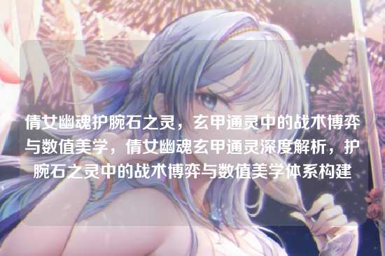 倩女幽魂护腕石之灵,玄甲通灵中的战术博弈与数值美学,倩女幽魂玄甲通灵深度解析,护腕石之灵中的战术博弈与数值美学体系构建