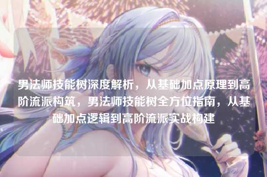 男法师技能树深度解析,从基础加点原理到高阶流派构筑,男法师技能树全方位指南,从基础加点逻辑到高阶流派实战构建