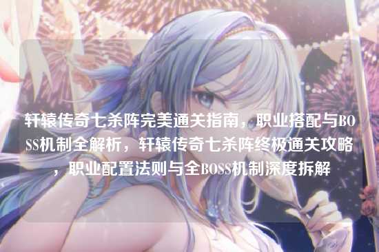 轩辕传奇七杀阵完美通关指南,职业搭配与BOSS机制全解析,轩辕传奇七杀阵终极通关攻略,职业配置法则与全BOSS机制深度拆解