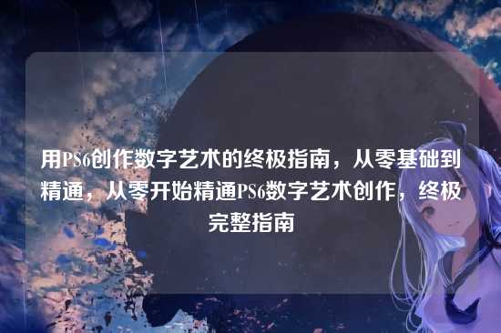 用PS6创作数字艺术的终极指南，从零基础到精通，从零开始精通PS6数字艺术创作，终极完整指南