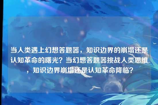 当人类遇上幻想答题器,知识边界的崩塌还是认知革命的曙光?当幻想答题器挑战人类思维,知识边界崩塌还是认知革命降临?