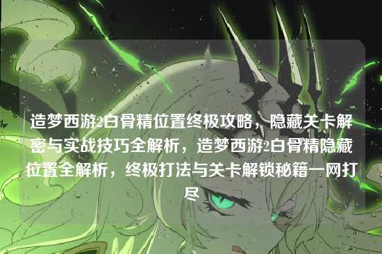 造梦西游2白骨精位置终极攻略，隐藏关卡解密与实战技巧全解析，造梦西游2白骨精隐藏位置全解析，终极打法与关卡解锁秘籍一网打尽