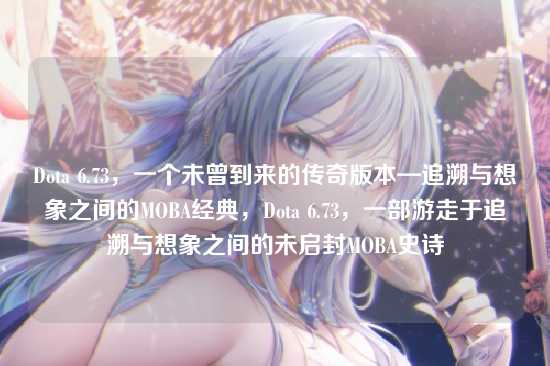 Dota 6.73,一个未曾到来的传奇版本—追溯与想象之间的MOBA经典,Dota 6.73,一部游走于追溯与想象之间的未启封MOBA史诗