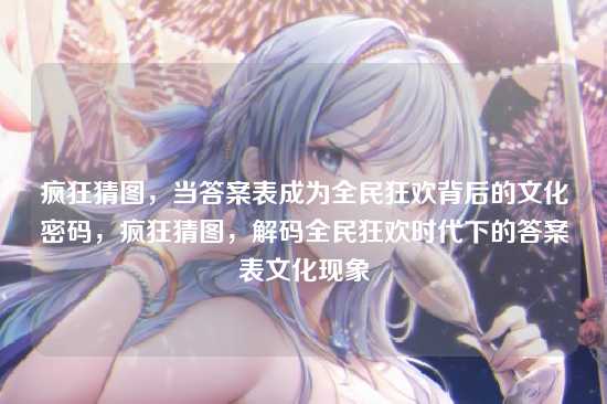 疯狂猜图,当答案表成为全民狂欢背后的文化密码,疯狂猜图,解码全民狂欢时代下的答案表文化现象