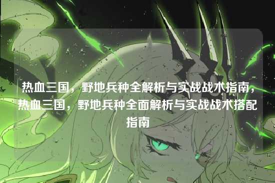 热血三国，野地兵种全解析与实战战术指南，热血三国，野地兵种全面解析与实战战术搭配指南