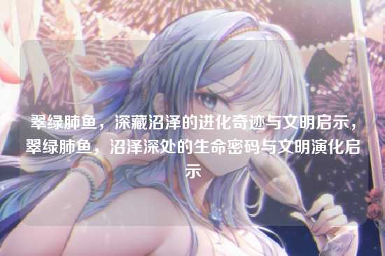 翠绿肺鱼,深藏沼泽的进化奇迹与文明启示,翠绿肺鱼,沼泽深处的生命密码与文明演化启示