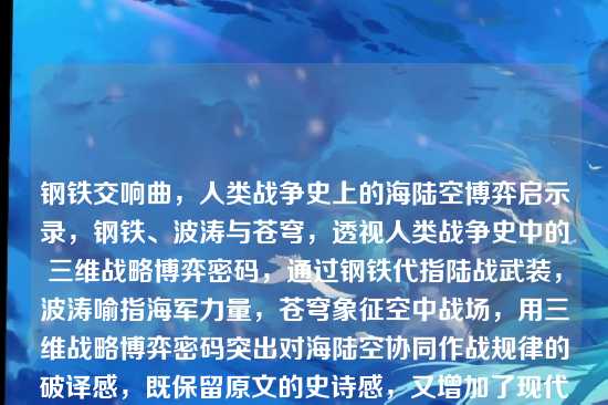钢铁交响曲,人类战争史上的海陆空博弈启示录,钢铁、波涛与苍穹,透视人类战争史中的三维战略博弈密码,通过钢铁代指陆战武装,波涛喻指海军力量,苍穹象征空中战场,用三维战略博弈密码突出对海陆空协同作战规律的破译感,既保留原文的史诗感,又增加了现代战略研究的学术纵深。