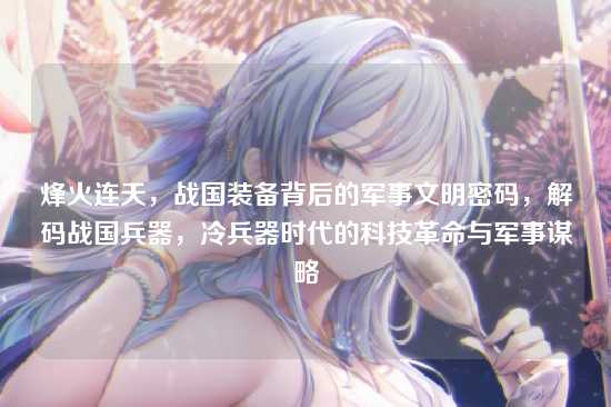 烽火连天,战国装备背后的军事文明密码,解码战国兵器,冷兵器时代的科技革命与军事谋略