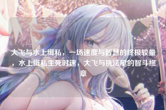 大飞与水上缉私,一场速度与智慧的终极较量,水上缉私生死时速,大飞与执法艇的智斗终章