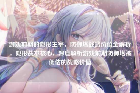 游戏前期的隐形主宰,防御塔战略价值全解析,隐形战术核心,深度解析游戏前期防御塔被低估的战略价值