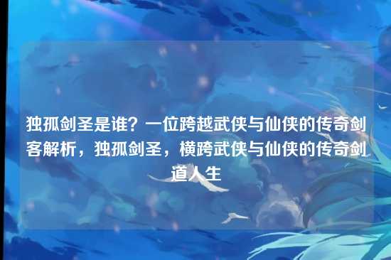 独孤剑圣是谁？一位跨越武侠与仙侠的传奇剑客解析，独孤剑圣，横跨武侠与仙侠的传奇剑道人生