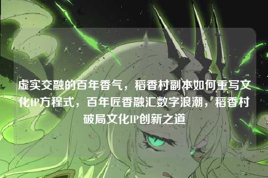 虚实交融的百年香气，稻香村副本如何重写文化IP方程式，百年匠香融汇数字浪潮，稻香村破局文化IP创新之道