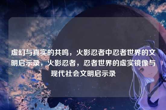 虚幻与真实的共鸣，火影忍者中忍者世界的文明启示录，火影忍者，忍者世界的虚实镜像与现代社会文明启示录