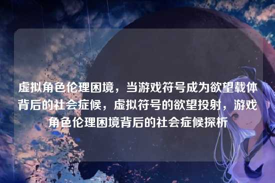 虚拟角色伦理困境，当游戏符号成为欲望载体背后的社会症候，虚拟符号的欲望投射，游戏角色伦理困境背后的社会症候探析