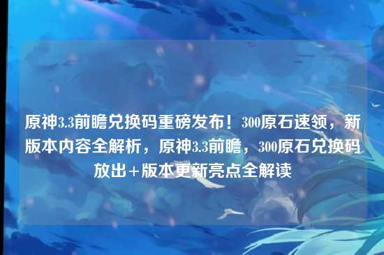 原神3.3前瞻兑换码重磅发布！300原石速领，新版本内容全解析，原神3.3前瞻，300原石兑换码放出+版本更新亮点全解读