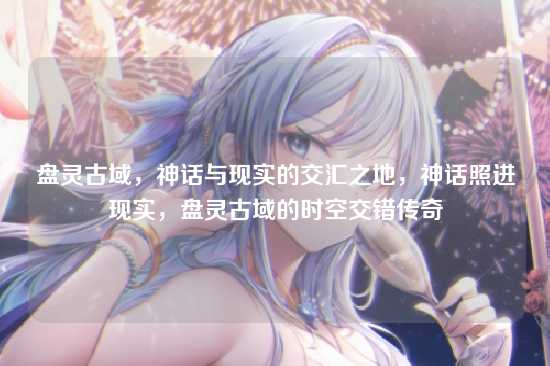 盘灵古域,神话与现实的交汇之地,神话照进现实,盘灵古域的时空交错传奇