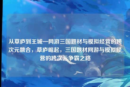 从草庐到王城—网游三国题材与模拟经营的跨次元融合，草庐崛起，三国题材网游与模拟经营的跨次元争霸之路