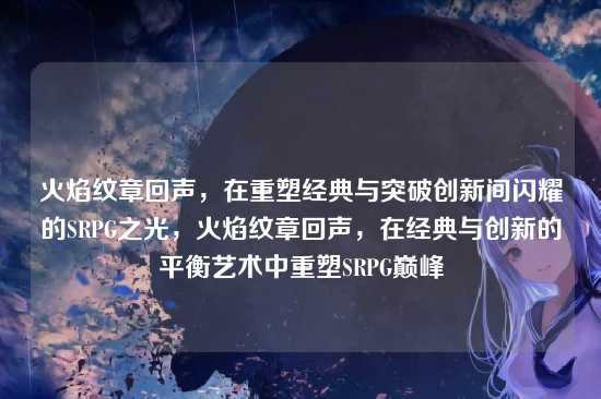 火焰纹章回声,在重塑经典与突破创新间闪耀的SRPG之光,火焰纹章回声,在经典与创新的平衡艺术中重塑SRPG巅峰