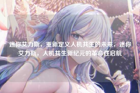 迷你艾力斯,重新定义人机共生的未来,迷你艾力斯,人机共生新纪元的革命性启航