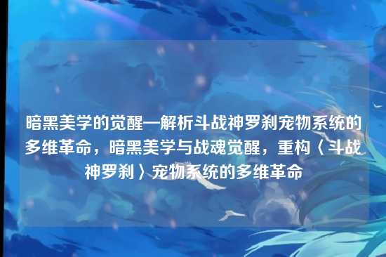 暗黑美学的觉醒—解析斗战神罗刹宠物系统的多维革命,暗黑美学与战魂觉醒,重构〈斗战神罗刹〉宠物系统的多维革命