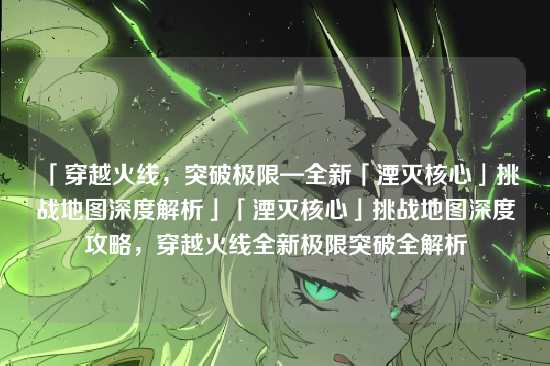 「穿越火线，突破极限—全新「湮灭核心」挑战地图深度解析」「湮灭核心」挑战地图深度攻略，穿越火线全新极限突破全解析