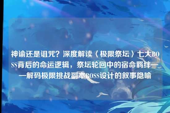 神谕还是诅咒？深度解读〈极限祭坛〉七大BOSS背后的命运逻辑，祭坛轮回中的宿命羁绊——解码极限挑战副本BOSS设计的叙事隐喻