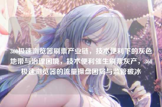 360极速浏览器刷票产业链，技术便利下的灰色地带与治理困境，技术便利催生刷票灰产，360极速浏览器的流量操盘困局与监管破冰