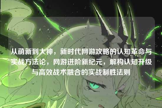 从萌新到大神,新时代网游攻略的认知革命与实战方法论,网游进阶新纪元,解构认知升级与高效战术融合的实战制胜法则