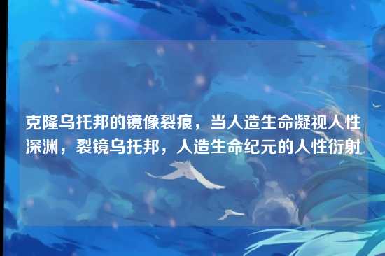 克隆乌托邦的镜像裂痕，当人造生命凝视人性深渊，裂镜乌托邦，人造生命纪元的人性衍射