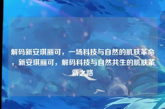 解码新安琪丽可,一场科技与自然的肌肤革命,新安琪丽可,解码科技与自然共生的肌肤革新之路