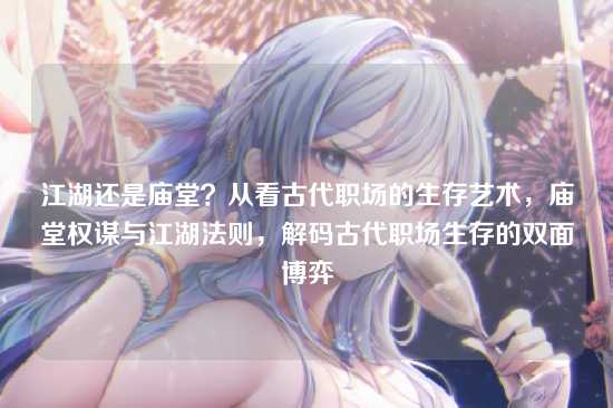 江湖还是庙堂?从看古代职场的生存艺术,庙堂权谋与江湖法则,解码古代职场生存的双面博弈