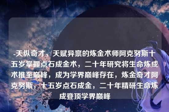 -天纵奇才，天赋异禀的炼金术师阿克努斯十五岁掌握点石成金术，二十年研究将生命炼成术推至巅峰，成为学界巅峰存在，炼金奇才阿克努斯，十五岁点石成金，二十年精研生命炼成登顶学界巅峰