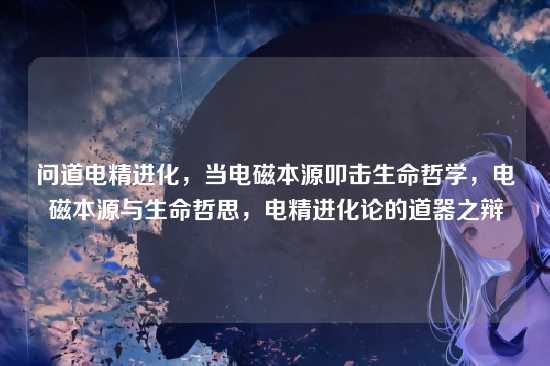 问道电精进化,当电磁本源叩击生命哲学,电磁本源与生命哲思,电精进化论的道器之辩