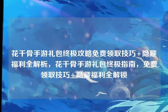 花千骨手游礼包终极攻略免费领取技巧+隐藏福利全解析,花千骨手游礼包终极指南,免费领取技巧+隐藏福利全解锁