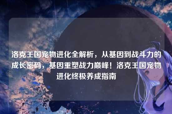 洛克王国宠物进化全解析,从基因到战斗力的成长密码,基因重塑战力巅峰!洛克王国宠物进化终极养成指南