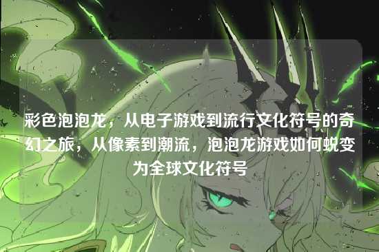 彩色泡泡龙,从电子游戏到流行文化符号的奇幻之旅,从像素到潮流,泡泡龙游戏如何蜕变为全球文化符号