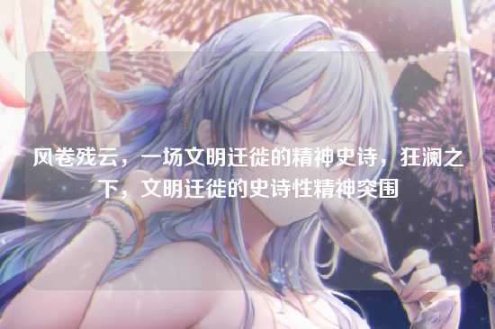 风卷残云，一场文明迁徙的精神史诗，狂澜之下，文明迁徙的史诗性精神突围