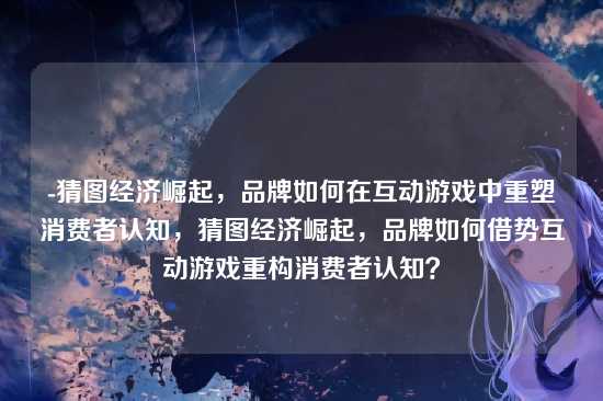 -猜图经济崛起,品牌如何在互动游戏中重塑消费者认知,猜图经济崛起,品牌如何借势互动游戏重构消费者认知?