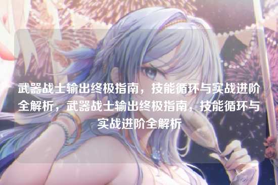 武器战士输出终极指南,技能循环与实战进阶全解析,武器战士输出终极指南,技能循环与实战进阶全解析