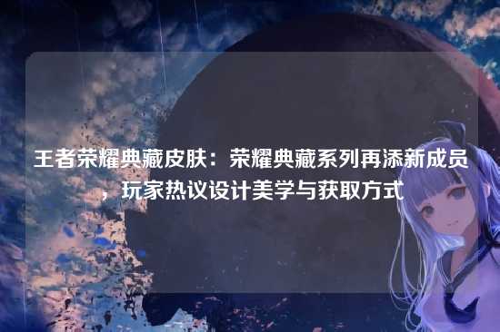 王者荣耀典藏皮肤:荣耀典藏系列再添新成员,玩家热议设计美学与获取方式