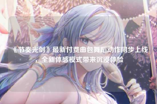 《节奏光剑》最新付费曲包舞蹈动作同步上线,全新体感模式带来沉浸体验