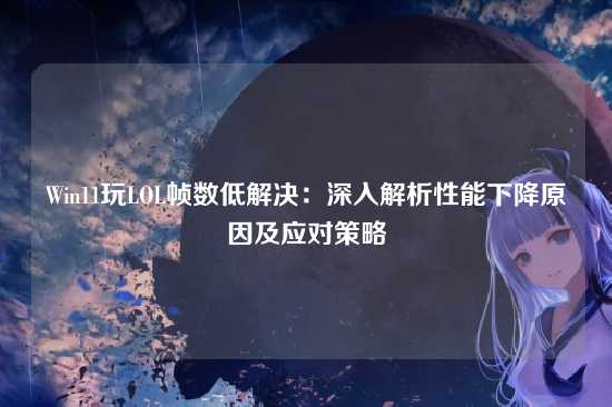 Win11玩LOL帧数低解决：深入解析性能下降原因及应对策略