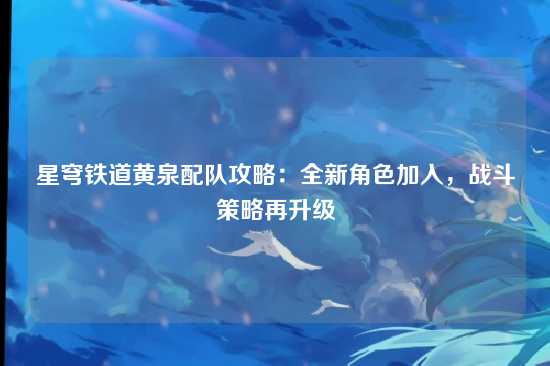 星穹铁道黄泉配队攻略:全新角色加入,战斗策略再升级