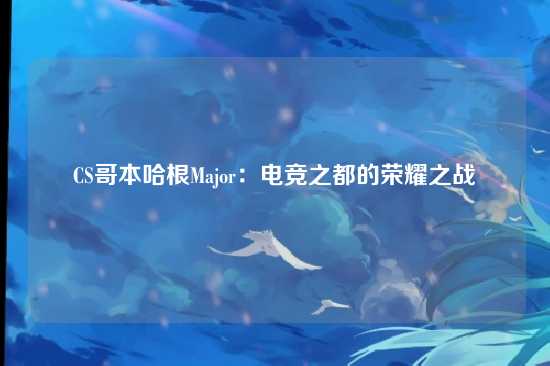 CS哥本哈根Major：电竞之都的荣耀之战