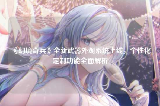 《幻境奇兵》全新武器外观系统上线,个性化定制功能全面解析
