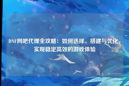 DNF网吧代理全攻略：如何选择、搭建与优化，实现稳定高效的游戏体验